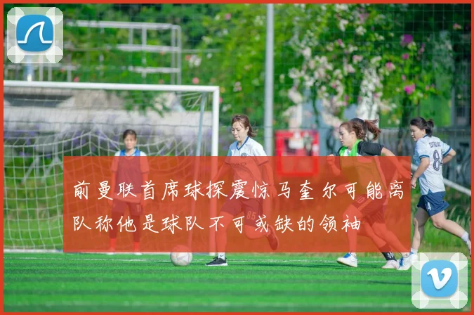前曼联首席球探震惊马奎尔可能离队称他是球队不可或缺的领袖