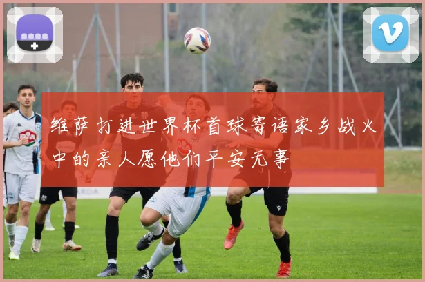 维萨打进世界杯首球寄语家乡战火中的亲人愿他们平安无事