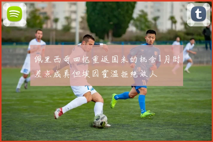 佩里西奇回忆重返国米的机会1月时差点成真但埃因霍温拒绝放人