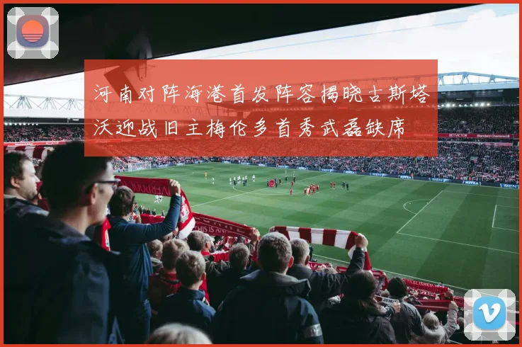 河南对阵海港首发阵容揭晓古斯塔沃迎战旧主梅伦多首秀武磊缺席