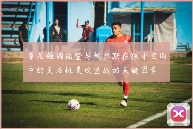 鲁尼强调福登与帕尔默在狭小空间中的灵活性是攻坚战的关键因素