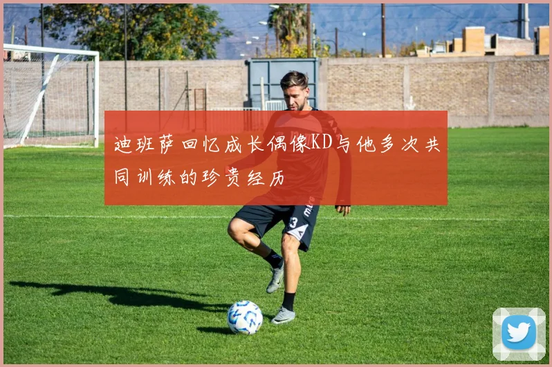 迪班萨回忆成长偶像KD与他多次共同训练的珍贵经历