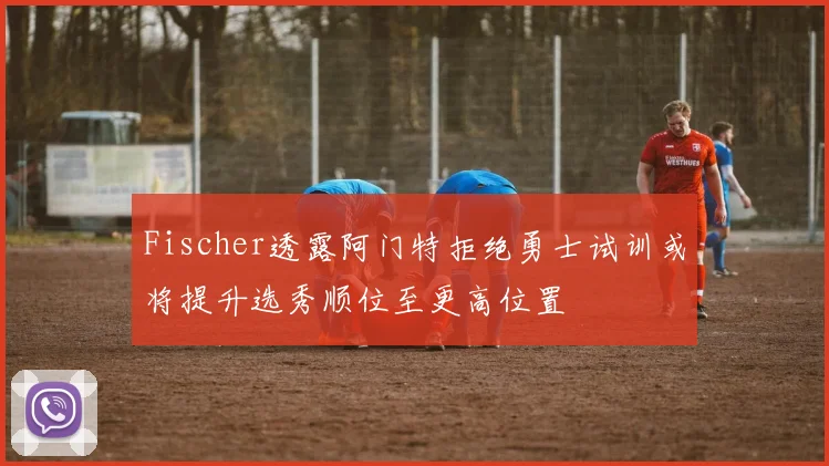Fischer透露阿门特拒绝勇士试训或将提升选秀顺位至更高位置