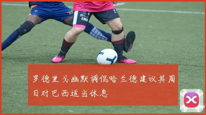 罗德里戈幽默调侃哈兰德建议其周日对巴西适当休息