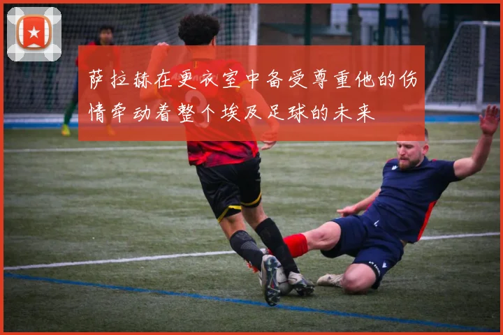 萨拉赫在更衣室中备受尊重他的伤情牵动着整个埃及足球的未来