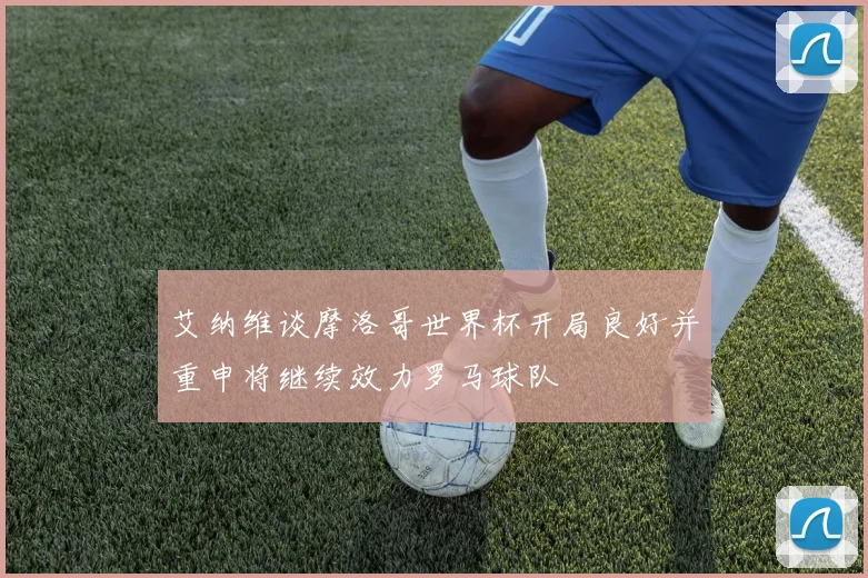 艾纳维谈摩洛哥世界杯开局良好并重申将继续效力罗马球队