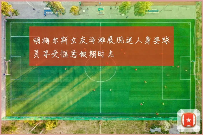 胡梅尔斯女友海滩展现迷人身姿球员享受惬意假期时光