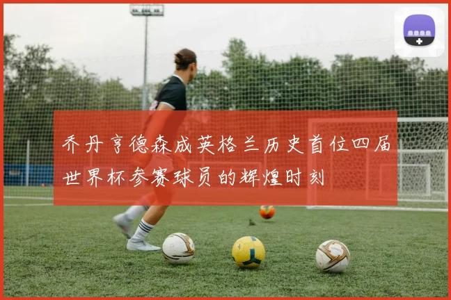乔丹亨德森成英格兰历史首位四届世界杯参赛球员的辉煌时刻