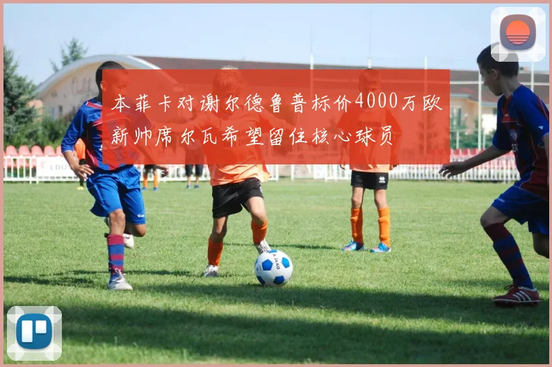 本菲卡对谢尔德鲁普标价4000万欧新帅席尔瓦希望留住核心球员