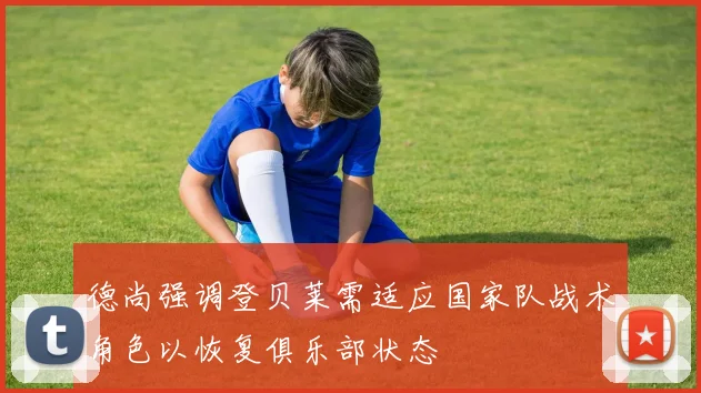 德尚强调登贝莱需适应国家队战术角色以恢复俱乐部状态